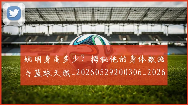 姚明身高多少?揭秘他的身体数据与篮球天赋_20260529200306_20260609133005