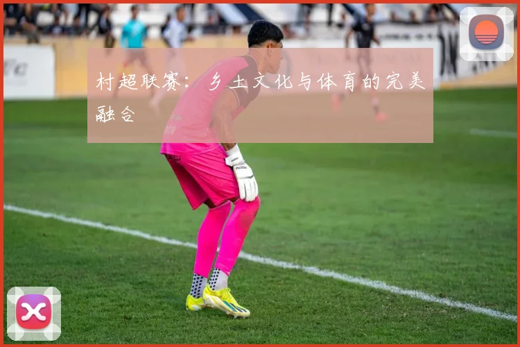 村超联赛：乡土文化与体育的完美融合