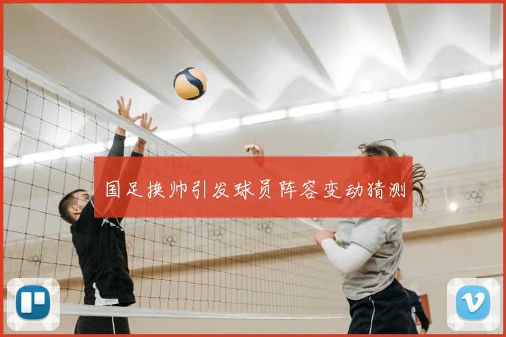 国足换帅引发球员阵容变动猜测