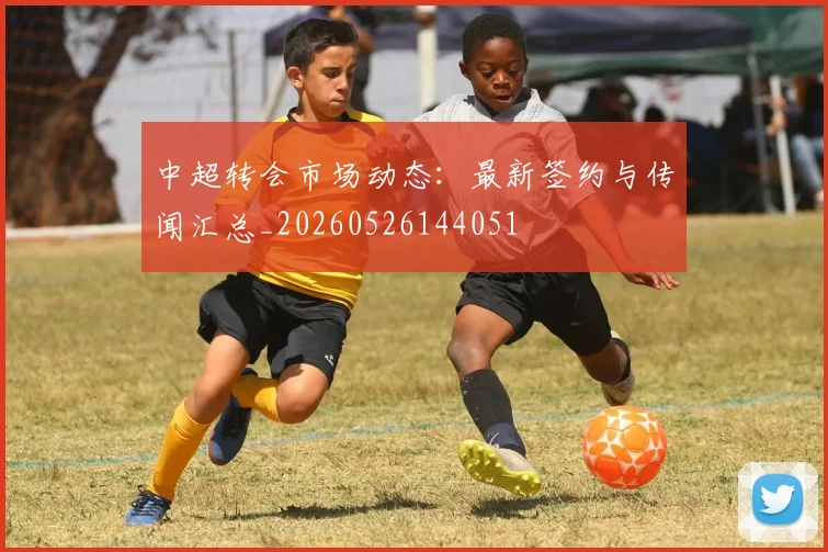中超转会市场动态：最新签约与传闻汇总_20260526144051