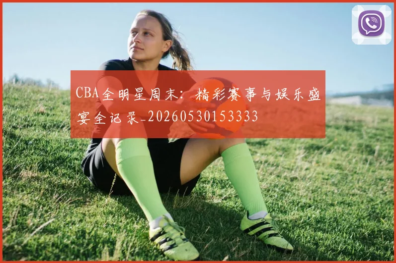 CBA全明星周末:精彩赛事与娱乐盛宴全记录_20260530153333