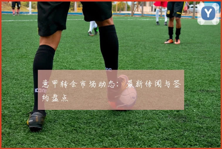 意甲转会市场动态：最新传闻与签约盘点