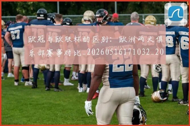 欧冠与欧联杯的区别:欧洲两大俱乐部赛事对比_20260516171032_20260609224056