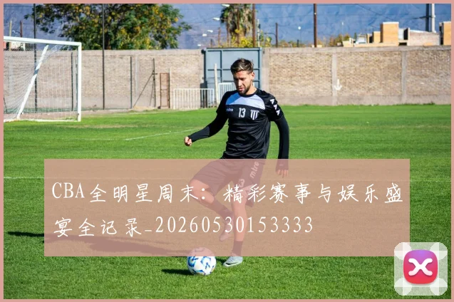 CBA全明星周末:精彩赛事与娱乐盛宴全记录_20260530153333